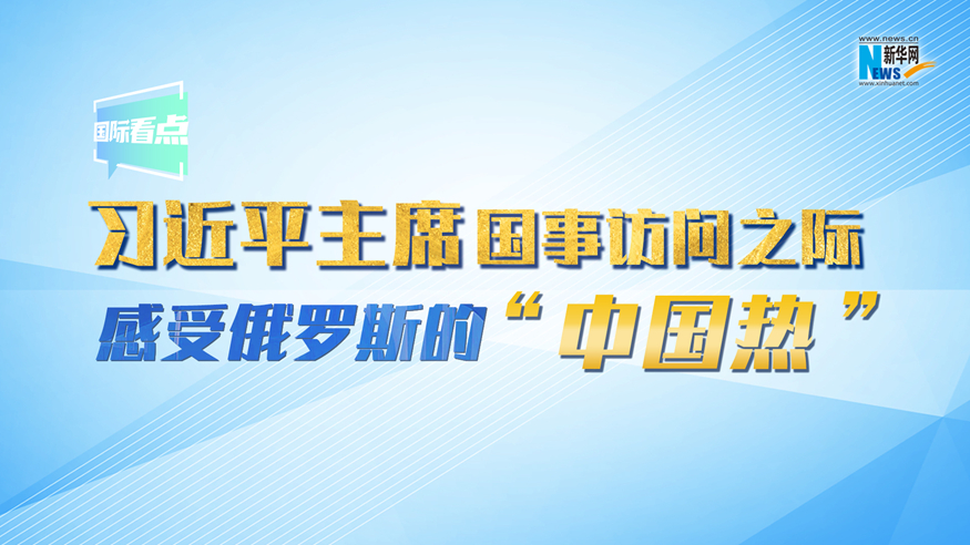新華網(wǎng)國際看點(diǎn)丨習(xí)近平主席國事訪問之際 感受俄羅斯的“中國熱”